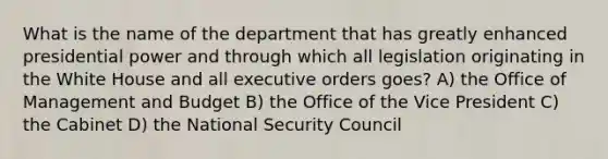 What is the name of the department that has greatly enhanced presidential power and through which all legislation originating in the White House and all executive orders goes? A) the Office of Management and Budget B) the Office of the Vice President C) the Cabinet D) the National Security Council