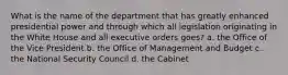 What is the name of the department that has greatly enhanced presidential power and through which all legislation originating in the White House and all executive orders goes? a. the Office of the Vice President b. the Office of Management and Budget c. the National Security Council d. the Cabinet