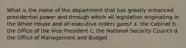 What is the name of the department that has greatly enhanced presidential power and through which all legislation originating in the White House and all executive orders goes? a. the Cabinet b. the Office of the Vice President c. the National Security Council d. the Office of Management and Budget