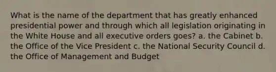 What is the name of the department that has greatly enhanced presidential power and through which all legislation originating in the White House and all executive orders goes? a. the Cabinet b. the Office of the Vice President c. the National Security Council d. the Office of Management and Budget