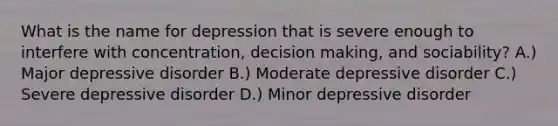 What is the name for depression that is severe enough to interfere with concentration, decision making, and sociability? A.) Major depressive disorder B.) Moderate depressive disorder C.) Severe depressive disorder D.) Minor depressive disorder