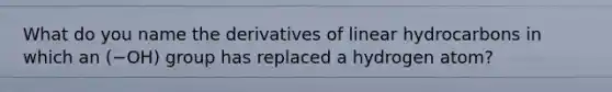 What do you name the derivatives of linear hydrocarbons in which an (−OH) group has replaced a hydrogen atom?