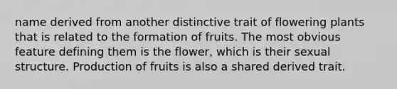 name derived from another distinctive trait of flowering plants that is related to the formation of fruits. The most obvious feature defining them is the flower, which is their sexual structure. Production of fruits is also a shared derived trait.