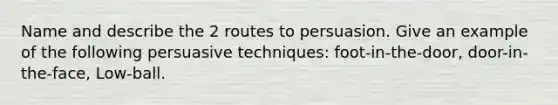 Name and describe the 2 routes to persuasion. Give an example of the following persuasive techniques: foot-in-the-door, door-in-the-face, Low-ball.