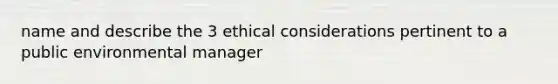 name and describe the 3 ethical considerations pertinent to a public environmental manager