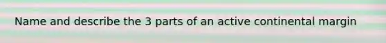 Name and describe the 3 parts of an active continental margin