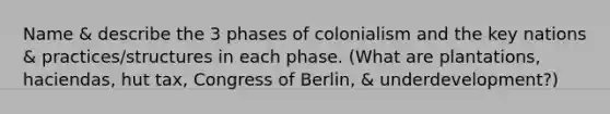 Name & describe the 3 phases of colonialism and the key nations & practices/structures in each phase. (What are plantations, haciendas, hut tax, Congress of Berlin, & underdevelopment?)