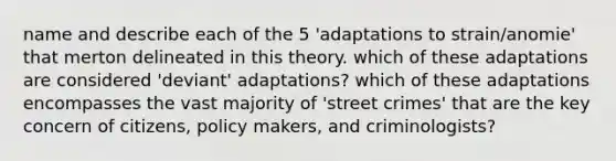 name and describe each of the 5 'adaptations to strain/anomie' that merton delineated in this theory. which of these adaptations are considered 'deviant' adaptations? which of these adaptations encompasses the vast majority of 'street crimes' that are the key concern of citizens, policy makers, and criminologists?