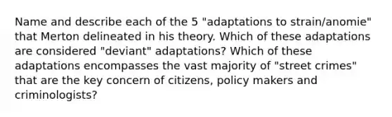 Name and describe each of the 5 "adaptations to strain/anomie" that Merton delineated in his theory. Which of these adaptations are considered "deviant" adaptations? Which of these adaptations encompasses the vast majority of "street crimes" that are the key concern of citizens, policy makers and criminologists?