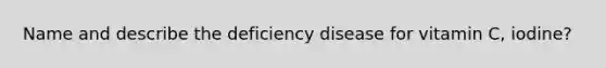 Name and describe the deficiency disease for vitamin C, iodine?