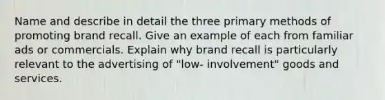 Name and describe in detail the three primary methods of promoting brand recall. Give an example of each from familiar ads or commercials. Explain why brand recall is particularly relevant to the advertising of "low- involvement" goods and services.