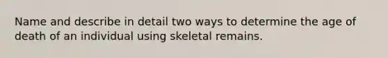 Name and describe in detail two ways to determine the age of death of an individual using skeletal remains.