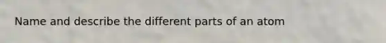 Name and describe the different parts of an atom
