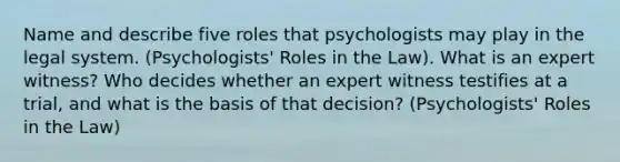 Name and describe five roles that psychologists may play in the legal system. (Psychologists' Roles in the Law). What is an expert witness? Who decides whether an expert witness testifies at a trial, and what is the basis of that decision? (Psychologists' Roles in the Law)