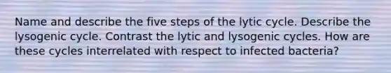 Name and describe the five steps of the lytic cycle. Describe the lysogenic cycle. Contrast the lytic and lysogenic cycles. How are these cycles interrelated with respect to infected bacteria?