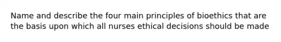 Name and describe the four main principles of bioethics that are the basis upon which all nurses ethical decisions should be made