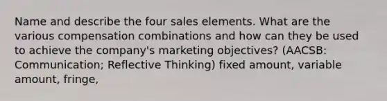 Name and describe the four sales elements. What are the various compensation combinations and how can they be used to achieve the company's marketing objectives? (AACSB: Communication; Reflective Thinking) fixed amount, variable amount, fringe,