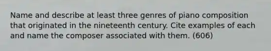 Name and describe at least three genres of piano composition that originated in the nineteenth century. Cite examples of each and name the composer associated with them. (606)