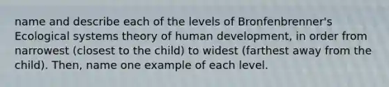 name and describe each of the levels of Bronfenbrenner's Ecological systems theory of human development, in order from narrowest (closest to the child) to widest (farthest away from the child). Then, name one example of each level.