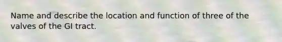 Name and describe the location and function of three of the valves of the GI tract.