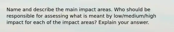 Name and describe the main impact areas. Who should be responsible for assessing what is meant by low/medium/high impact for each of the impact areas? Explain your answer.