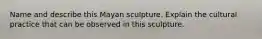 Name and describe this Mayan sculpture. Explain the cultural practice that can be observed in this sculpture.
