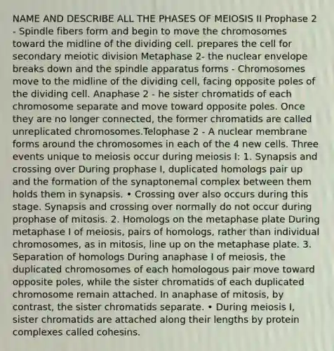 NAME AND DESCRIBE ALL THE PHASES OF MEIOSIS II Prophase 2 - Spindle fibers form and begin to move the chromosomes toward the midline of the dividing cell. prepares the cell for secondary meiotic division Metaphase 2- the nuclear envelope breaks down and the spindle apparatus forms - Chromosomes move to the midline of the dividing cell, facing opposite poles of the dividing cell. Anaphase 2 - he sister chromatids of each chromosome separate and move toward opposite poles. Once they are no longer connected, the former chromatids are called unreplicated chromosomes.Telophase 2 - A nuclear membrane forms around the chromosomes in each of the 4 new cells. Three events unique to meiosis occur during meiosis I: 1. Synapsis and crossing over During prophase I, duplicated homologs pair up and the formation of the synaptonemal complex between them holds them in synapsis. • Crossing over also occurs during this stage. Synapsis and crossing over normally do not occur during prophase of mitosis. 2. Homologs on the metaphase plate During metaphase I of meiosis, pairs of homologs, rather than individual chromosomes, as in mitosis, line up on the metaphase plate. 3. Separation of homologs During anaphase I of meiosis, the duplicated chromosomes of each homologous pair move toward opposite poles, while the sister chromatids of each duplicated chromosome remain attached. In anaphase of mitosis, by contrast, the sister chromatids separate. • During meiosis I, sister chromatids are attached along their lengths by protein complexes called cohesins.