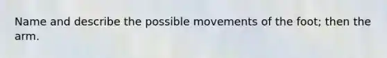 Name and describe the possible movements of the foot; then the arm.