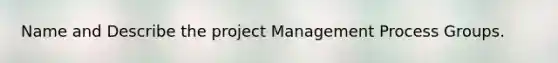 Name and Describe the project Management Process Groups.