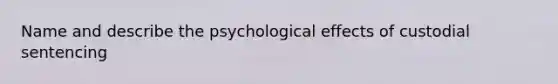 Name and describe the psychological effects of custodial sentencing