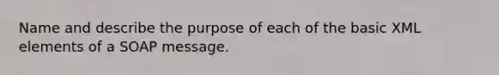 Name and describe the purpose of each of the basic XML elements of a SOAP message.