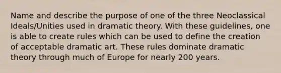 Name and describe the purpose of one of the three Neoclassical Ideals/Unities used in dramatic theory. With these guidelines, one is able to create rules which can be used to define the creation of acceptable dramatic art. These rules dominate dramatic theory through much of Europe for nearly 200 years.