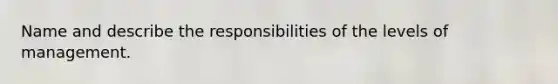 Name and describe the responsibilities of the levels of management.