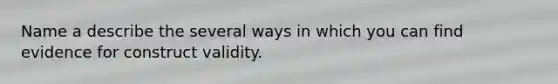 Name a describe the several ways in which you can find evidence for construct validity.