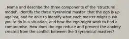 . Name and describe the three components of the 'structural model'. Identify the three 'tyrannical master' that the ego is up against, and be able to identify what each master might push you to do in a situation, and how the ego might work to find a compromise. How does the ego reduce and prevent the anxiety created from the conflict between the 3 tyrannical masters?