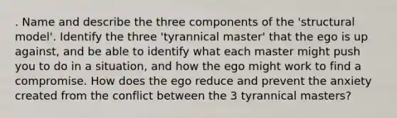 . Name and describe the three components of the 'structural model'. Identify the three 'tyrannical master' that the ego is up against, and be able to identify what each master might push you to do in a situation, and how the ego might work to find a compromise. How does the ego reduce and prevent the anxiety created from the conflict between the 3 tyrannical masters?