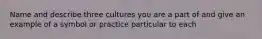 Name and describe three cultures you are a part of and give an example of a symbol or practice particular to each