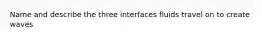 Name and describe the three interfaces fluids travel on to create waves