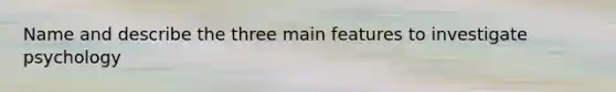 Name and describe the three main features to investigate psychology