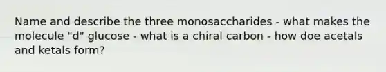 Name and describe the three monosaccharides - what makes the molecule "d" glucose - what is a chiral carbon - how doe acetals and ketals form?