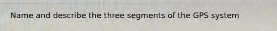 Name and describe the three segments of the GPS system