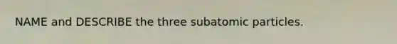 NAME and DESCRIBE the three subatomic particles.