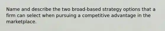 Name and describe the two broad-based strategy options that a firm can select when pursuing a competitive advantage in the marketplace.