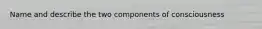Name and describe the two components of consciousness
