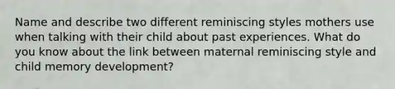 Name and describe two different reminiscing styles mothers use when talking with their child about past experiences. What do you know about the link between maternal reminiscing style and child memory development?