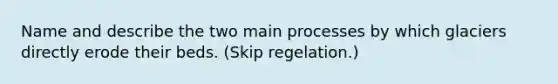 Name and describe the two main processes by which glaciers directly erode their beds. (Skip regelation.)