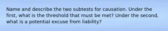 Name and describe the two subtests for causation. Under the first, what is the threshold that must be met? Under the second, what is a potential excuse from liability?