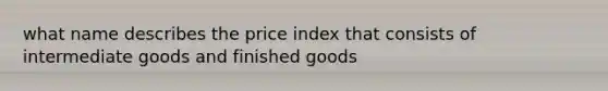 what name describes the price index that consists of intermediate goods and finished goods