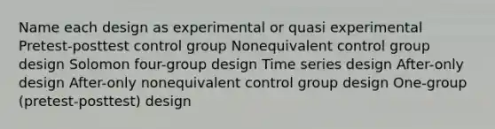 Name each design as experimental or quasi experimental Pretest-posttest control group Nonequivalent control group design Solomon four-group design Time series design After-only design After-only nonequivalent control group design One-group (pretest-posttest) design