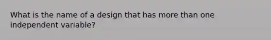 What is the name of a design that has more than one independent variable?